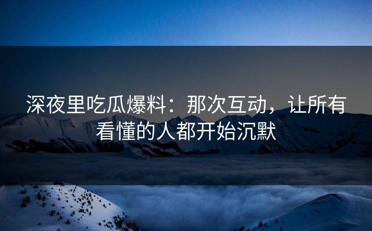 深夜里吃瓜爆料：那次互动，让所有看懂的人都开始沉默