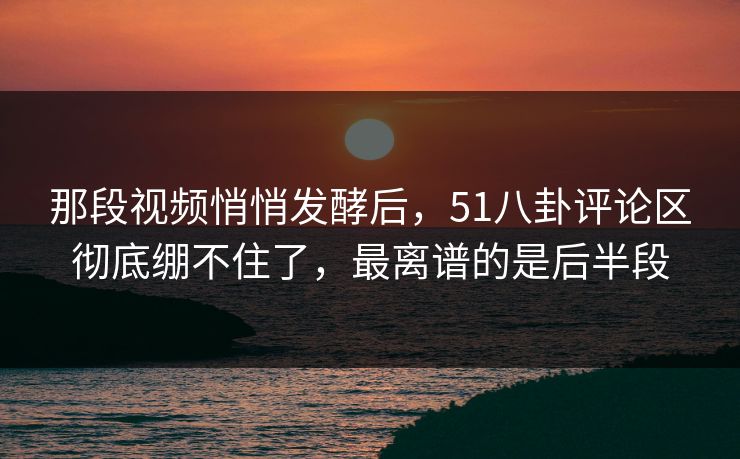 那段视频悄悄发酵后,51八卦评论区彻底绷不住了,最离谱的是后半段 那段视频悄悄发酵后,51八卦评论区彻底绷不住了,最离谱的是后半段