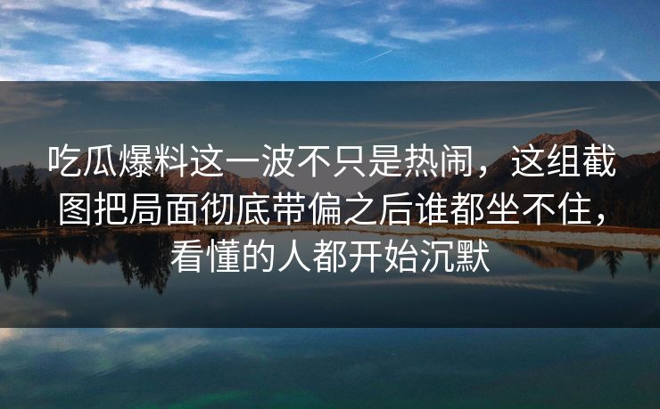 吃瓜爆料这一波不只是热闹,这组截图把局面彻底带偏之后谁都坐不住,看懂的人都开始沉默 吃瓜爆料这一波不只是热闹,这组截图把局面彻底带偏之后谁都坐不住,看懂的人都开始沉默