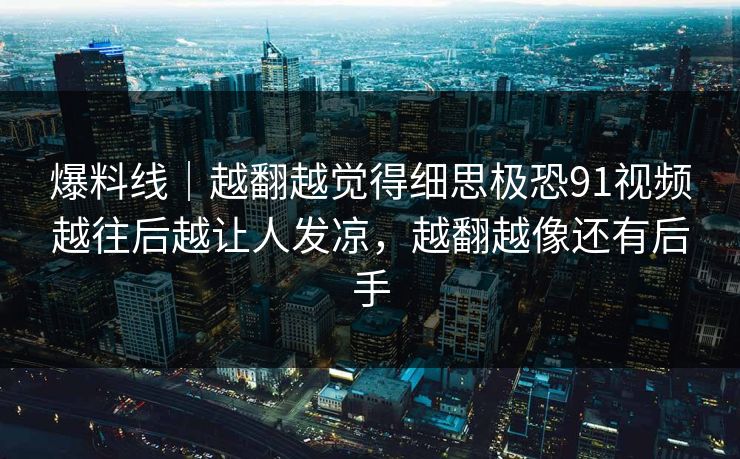 爆料线｜越翻越觉得细思极恐91视频越往后越让人发凉，越翻越像还有后手