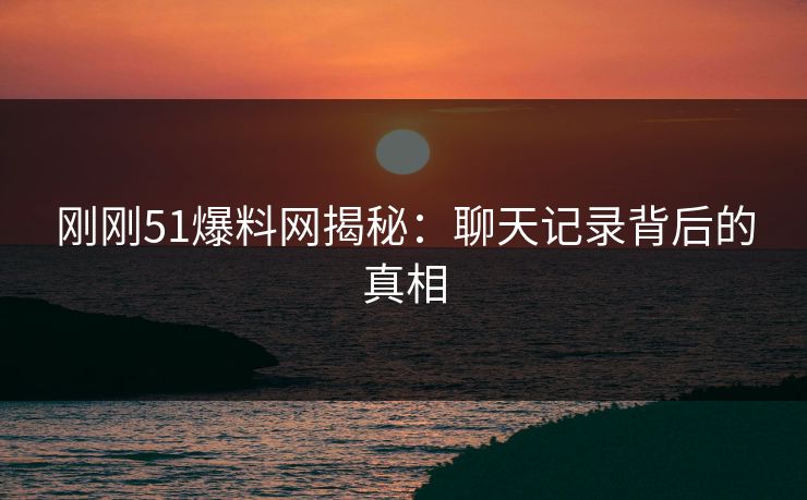 刚刚51爆料网揭秘:聊天记录背后的真相 刚刚51爆料网揭秘:聊天记录背后的真相