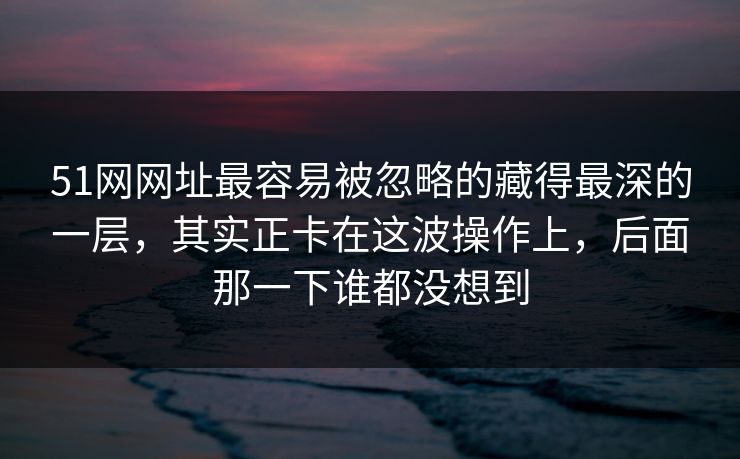 51网网址最容易被忽略的藏得最深的一层,其实正卡在这波操作上,后面那一下谁都没想到 51网网址最容易被忽略的藏得最深的一层,其实正卡在这波操作上,后面那一下谁都没想到