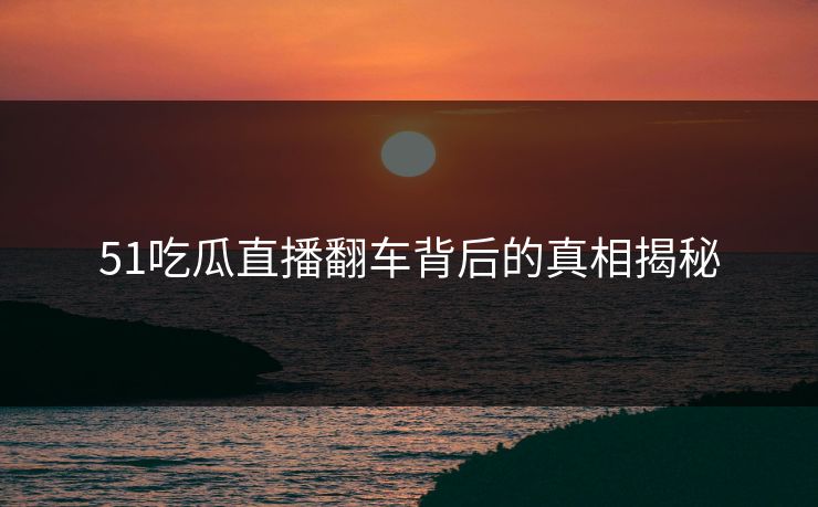 51吃瓜直播翻车背后的真相揭秘 51吃瓜直播翻车背后的真相揭秘