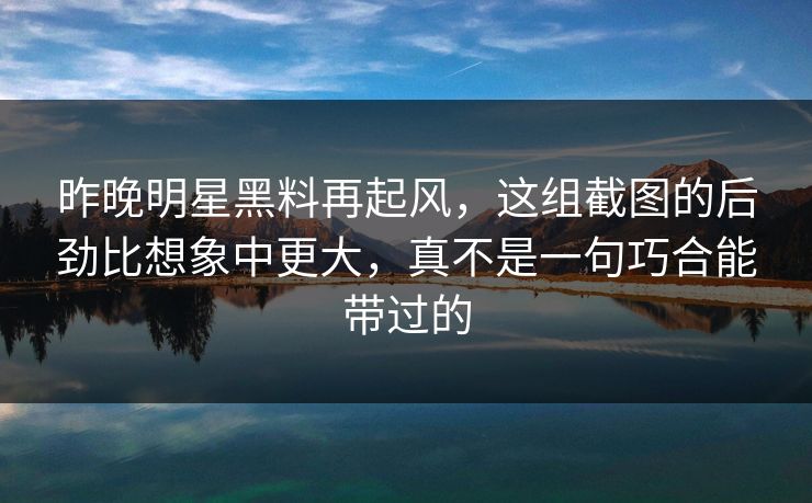 昨晚明星黑料再起风,这组截图的后劲比想象中更大,真不是一句巧合能带过的 昨晚明星黑料再起风,这组截图的后劲比想象中更大,真不是一句巧合能带过的