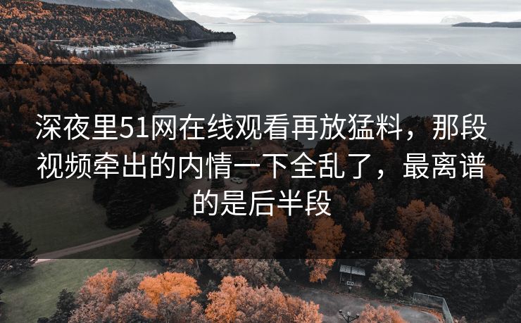 深夜里51网在线观看再放猛料,那段视频牵出的内情一下全乱了,最离谱的是后半段 深夜里51网在线观看再放猛料,那段视频牵出的内情一下全乱了,最离谱的是后半段