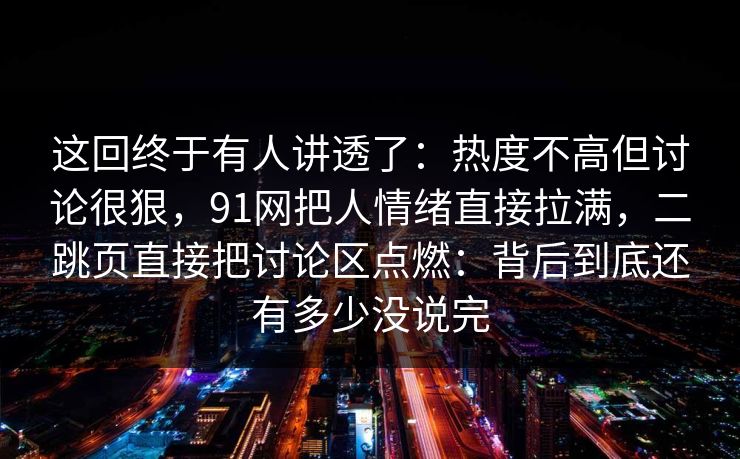 这回终于有人讲透了:热度不高但讨论很狠,91网把人情绪直接拉满,二跳页直接把讨论区点燃:背后到底还有多少没说完 这回终于有人讲透了:热度不高但讨论很狠,91网把人情绪直接拉满,二跳页直接把讨论区点燃:背后到底还有多少没说完