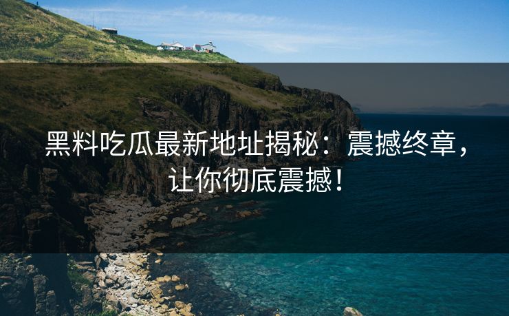 黑料吃瓜最新地址揭秘：震撼终章，让你彻底震撼！