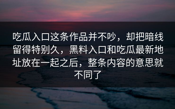 吃瓜入口这条作品并不吵,却把暗线留得特别久,黑料入口和吃瓜最新地址放在一起之后,整条内容的意思就不同了 吃瓜入口这条作品并不吵,却把暗线留得特别久,黑料入口和吃瓜最新地址放在一起之后,整条内容的意思就不同了