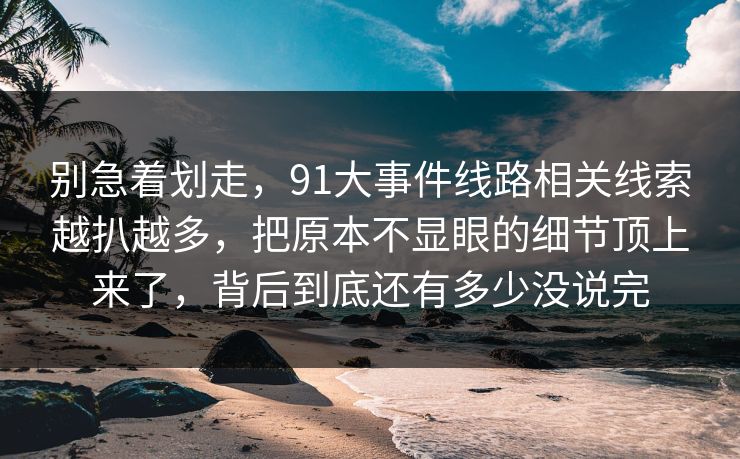 别急着划走,91大事件线路相关线索越扒越多,把原本不显眼的细节顶上来了,背后到底还有多少没说完 别急着划走,91大事件线路相关线索越扒越多,把原本不显眼的细节顶上来了,背后到底还有多少没说完