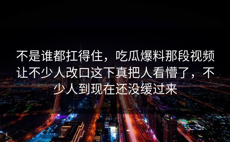 不是谁都扛得住，吃瓜爆料那段视频让不少人改口这下真把人看懵了，不少人到现在还没缓过来