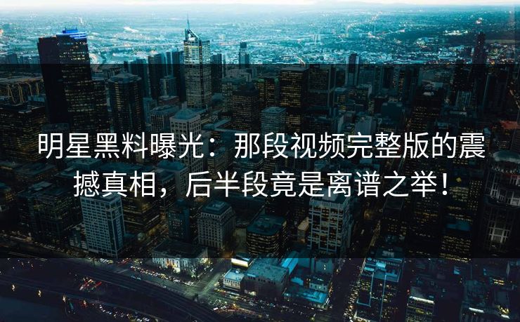 明星黑料曝光:那段视频完整版的震撼真相,后半段竟是离谱之举! 明星黑料曝光:那段视频完整版的震撼真相,后半段竟是离谱之举!