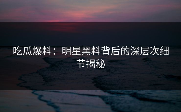 吃瓜爆料:明星黑料背后的深层次细节揭秘 吃瓜爆料:明星黑料背后的深层次细节揭秘