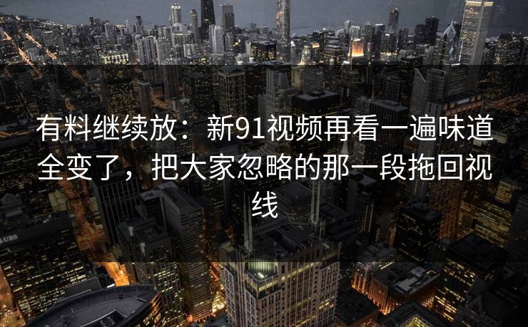 有料继续放：新91视频再看一遍味道全变了，把大家忽略的那一段拖回视线