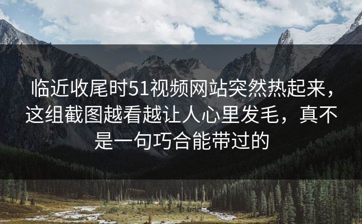 临近收尾时51视频网站突然热起来,这组截图越看越让人心里发毛,真不是一句巧合能带过的 临近收尾时51视频网站突然热起来,这组截图越看越让人心里发毛,真不是一句巧合能带过的