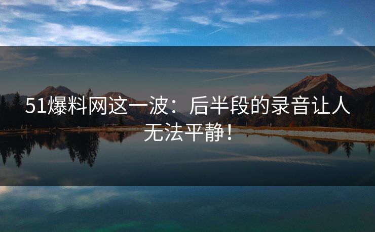 51爆料网这一波:后半段的录音让人无法平静! 51爆料网这一波:后半段的录音让人无法平静!