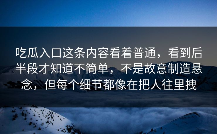 吃瓜入口这条内容看着普通,看到后半段才知道不简单,不是故意制造悬念,但每个细节都像在把人往里拽 吃瓜入口这条内容看着普通,看到后半段才知道不简单,不是故意制造悬念,但每个细节都像在把人往里拽